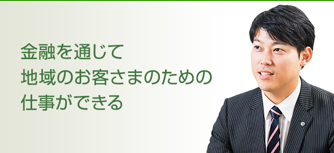 金融を通じて地域のお客さまのための仕事ができる