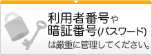 利用者番号や暗証番号（パスワード）は厳重に管理してください。