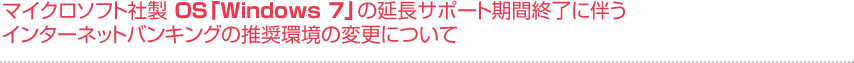 マイクロソフト社製OS「Windows 7」の延長サポート期間終了に伴う
インターネットバンキングの推奨環境の変更について