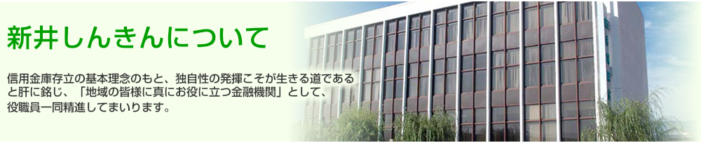 新井しんきんについて　信用金庫存立の基本理念のもと、独自性の発揮こそが生きる道であると肝に銘じ、「地域の皆様に真にお役に立つ金融機関」として、役職員一同精進してまいります。