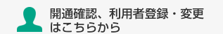 開通確認、利用者登録・変更はこちらから