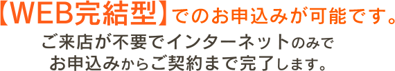 WEB完結型でのお申込みが可能です。ご来店が不要でインターネットのみでお申込みからご契約まで完了します。