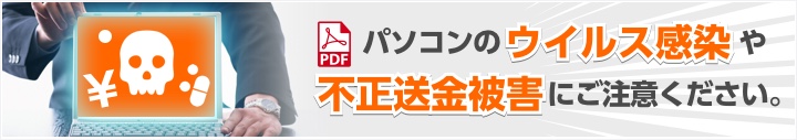 パソコンのウイルス感染や不正送金被害にご注意ください。