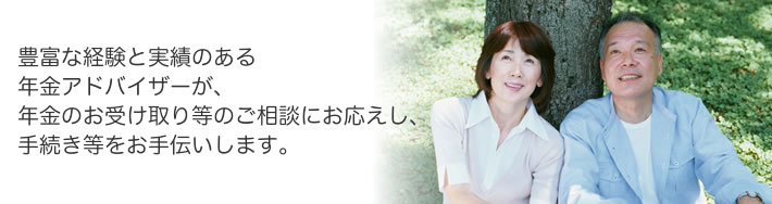 豊富な経験と実績のある年金アドバイザーが、年金のお受け取り等のご相談にお応えし、手続き等をお手伝いします。