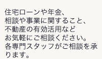 住宅ローンや年金、相談や事業に関すること、不動産の有効活用などお気軽にご相談ください。各専門スタッフがご相談を承ります。