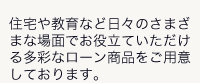 住宅や教育など日々のさまざまな場面でお役立ていただける多彩なローン商品をご用意しております。