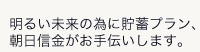 明るい未来の為に貯蓄プラン、朝日信金がお手伝いします。