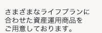 さまざまなライフプランに合わせた資産運用商品をご用意しております。