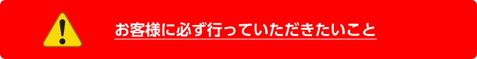 お客様に必ず行っていただきたいこと