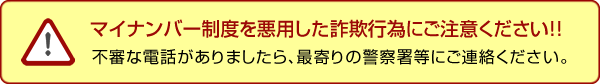 マイナンバー制度を悪用した詐欺行為にご注意ください!!　不審な電話がありましたら、最寄りの警察署等にご連絡ください。