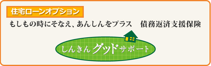 住宅ローンオプション:もしもの時にそなえ、あんしんをプラス　債務返済支援保険【しんきんグッドサポート】