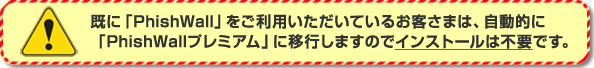 ［注意］既に「PhishWall」をご利用いただいているお客さまは、自動的に「PhishWallプレミアム」に移行しますのでインストールは不要です。