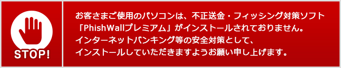 お客さまご使用のパソコンは、不正送金・フィッシング対策ソフト「PhishWallプレミアム」がインストールされておりません。インターネットバンキング等の安全対策として、インストールしていただきますようお願い申し上げます。