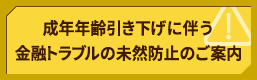 成年年齢引き下げに伴う金融トラブルの未然防止のご案内