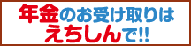 年金のお受け取りはえちしんで！！