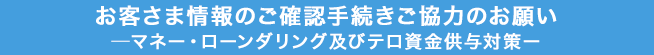 お客さま情報のご確認手続きご協力のお願い―マネー・ローンダリング及びテロ資金供与対策ー