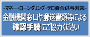 マネー・ローンダリング・テロ資金供与対策　金融機関窓口や郵送書類等による確認手続にご協力ください