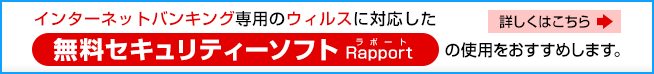 インターネットバンキング専用のウイルスに対応した無料セキュリティーソフトRapport（ラポート）の使用をおすすめします。