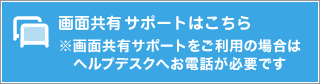 画面共有サポートはこちら※画面共有サポートをご利用の場合はヘルプデスクへお電話が必要です