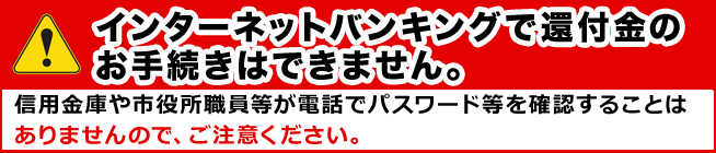 インターネットバンキングで還付金のお手続きはできません。信用金庫や市役所職員等が電話でパスワード等を確認することはありませんので、ご注意ください。