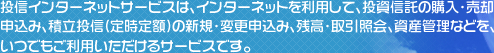 投信インターネットサービスは、インターネットを利用して、投資信託の購入・売却申込み、積立投信（定時定額）の新規・変更申込み、残高・取引照会、資産管理などを、いつでもご利用いただけるサービスです。