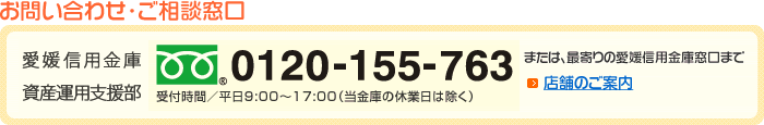 お問い合わせ・ご相談窓口　愛媛信用金庫 資産運用支援部　フリーダイヤル0120-155-763　受付時間／平日9:00～17:00（当金庫の休業日は除く）　または、最寄りの愛媛信用金庫窓口まで