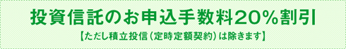 投資信託のお申込手数料20％割引【ただし積立投信（定時定額契約）は除きます】