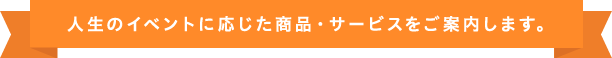 人生のイベントに応じた商品・サービスをご案内します。