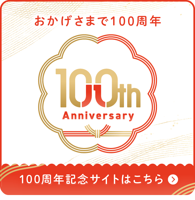 100th Anniversary おかげさまで100周年 100周年記念サイトはこちら