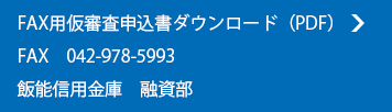 FAX用仮審査申込書ダウンロード（PDF）
FAX　042-971-2575　飯能信用金庫　営業推進部