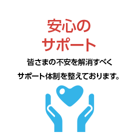 安心のサポート 皆さまの不安を解消すべくサポート体制を整えております。