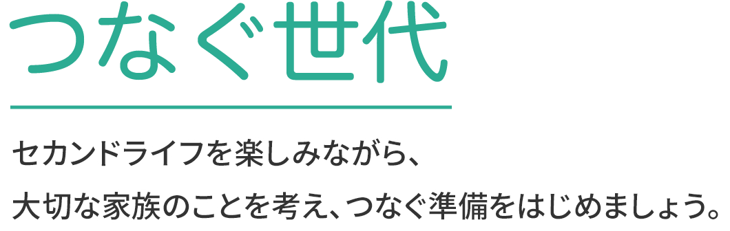 つなぐ世代 セカンドライフを楽しみながら、大切な家族のことを考え、つなぐ準備をはじめましょう。