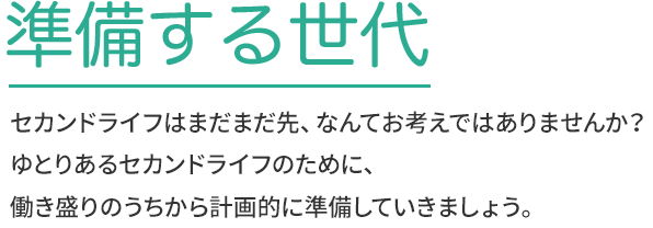 準備する世代 セカンドライフはまだまだ先、なんてお考えではありませんか？ゆとりあるセカンドライフのために、働き盛りのうちから計画的に準備して行きましょう。