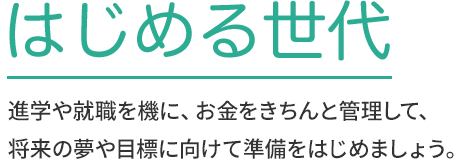 はじめる世代 進学や就職を機に、お金をきちんと管理して、将来の夢や目標に向けて準備をはじめましょう。