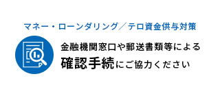 マネー・ロンダリング／テロ資金供与対策　金融機関窓口や郵送書類等による確認手続にご協力ください