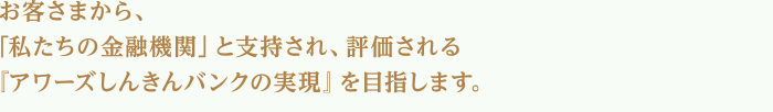 お客さまから、「私たちの金融機関」と支持され、評価される『アワーズしんきんバンクの実現』を目指します。