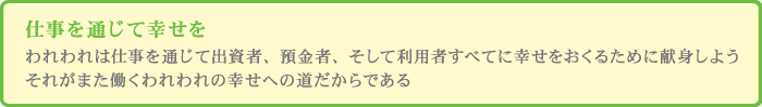 仕事を通じて幸せを
            われわれは仕事を通じて出資者、預金者、そして利用者すべてに幸せをおくるために献身しようそれがまた働くわれわれの幸せへの道だからである