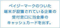 ペイジ－マークのついた端末が設置されている企業の受付窓口に当金庫のキャッシュカードを出す。