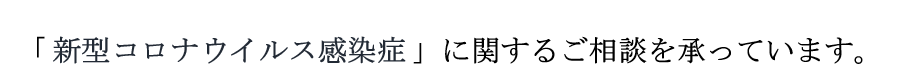 「 新型コロナウイルス感染症 」に関するご相談を承っています。