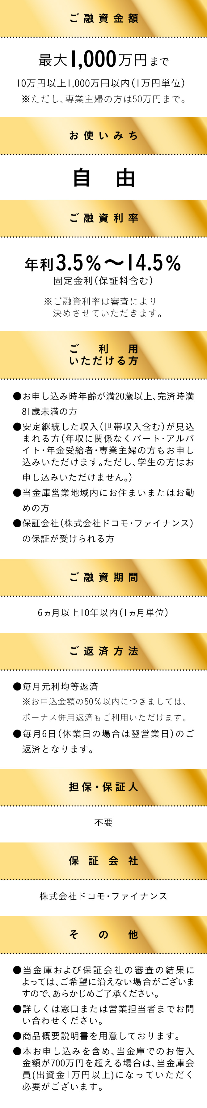 [ご融資金額] 最大1,000万円まで 10万円以上1,000万円以内（1万円単位） ※ただし、専業主婦の方は50万円まで。[お使いみち] 自由 [ご融資利率] 年利3.5％～14.5％ 固定金利（保証料含む）※ご融資利率は審査により決めさせていただきます。[ご利用いただける方] ●お申し込み時年齢が満20歳以上、完済時満81歳未満の方 ●安定継続した収入（世帯収入含む）が見込まれる方（年収に関係なくパート・アルバイト・年金受給者・専業主婦の方もお申し込みいただけます。ただし、学生の方はお申し込みいただけません。） ●当金庫営業地域内にお住まいまたはお勤めの方 ●保証会社（株式会社ドコモ・ファイナンス）の保証が受けられる方 [ご融資期間] 6ヵ月以上10年以内（1ヵ月単位）[ご返済方法] ●毎月元利均等返済 ※お申込金額の50％以内につきましては、ボーナス併用返済もご利用いただけます。●毎月6日（休業日の場合は翌営業日）のご返済となります。[担保・保証人] 不要 [保証会社] 株式会社ドコモ・ファイナンス [その他] ●当金庫および保証会社の審査の結果によっては、ご希望に沿えない場合がございますので、あらかじめご了承ください。 ●詳しくは窓口または営業担当者までお問い合わせください。 ●商品概要説明書を用意しております。 ●本お申し込みを含め、当金庫でのお借入金額が700万円を超える場合は、当金庫会員(出資金1万円以上)になっていただく必要がございます。