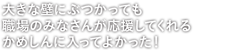 大きな壁にぶつかっても職場のみなさんが応援してくれるかめしんに入ってよかった!