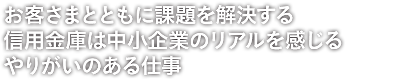 お客さまの思いが形になっていくそのプロセスを支援できることが融資係の大きな魅力