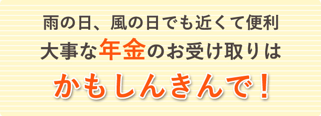 雨の日、風の日でも近くて便利。大事な年金のお受け取りは、かもしんきんで！