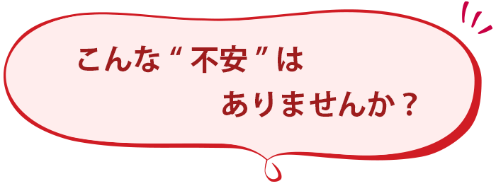 こんな“不安”ははありませんか？