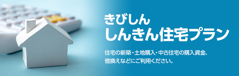 きびしんしんきん住宅プラン　住宅の新築・土地購入・中古住宅の購入資金、借換えなどにご利用ください。