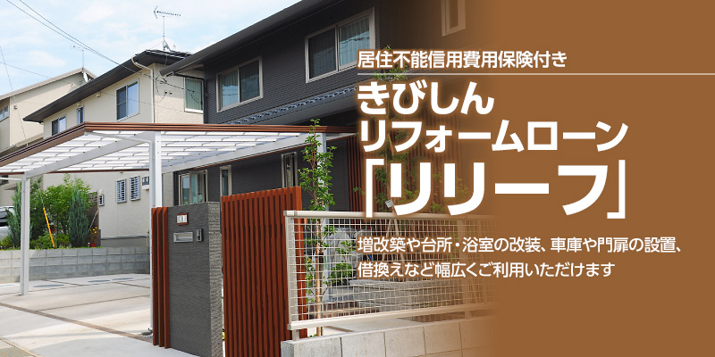 居住不能信用費用保険付き居住不能信用費用保険付き　きびしんリフォームローン「リリーフ」　増改築や台所・浴室の改装、車庫や門扉の設置、借換えなど幅広くご利用いただけます　当初ご融資利率（変動金利）　年1.85%〜2.90%　※金利優遇後