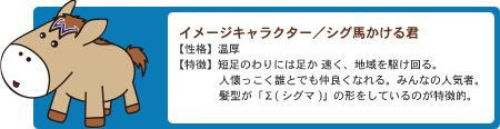 イメージキャラクター シグマかける君性格：温厚、特徴：短足のわりには足が速く、地域を駆け回る。人懐っこく誰とでも仲良くなれる。みんなの人気者。髪型が「Σ（シグマ）」の形をしているのが特徴的。