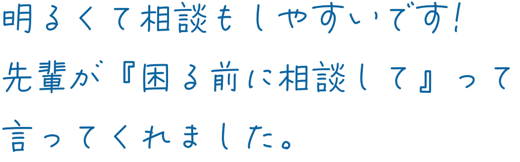 明るくて相談もしやすいです！先輩が『困る前に相談して』って言ってくれました。