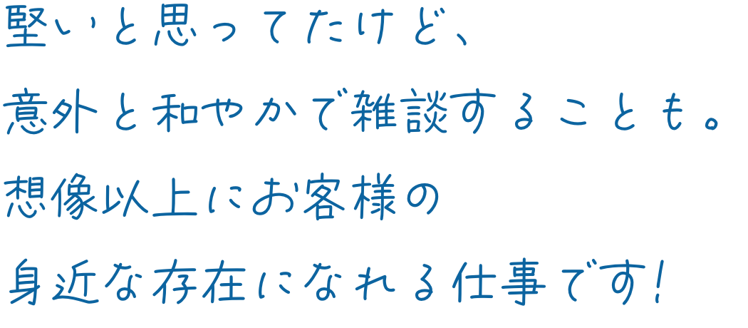 堅いと思ってたけど、意外と和やかで雑談することも。想像以上にお客様の身近な存在になれる仕事です!