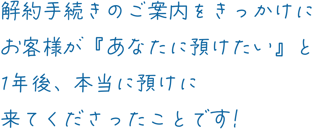解約手続きのご案内をきっかけにお客様が『あなたに預けたい』と1年後、本当に預けに来てくださったことです!